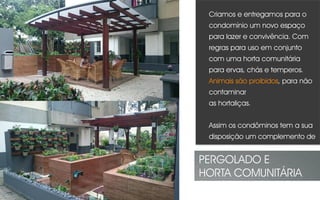 Criamos e entregamos para o
condomínio um novo espaço
para lazer e convivência. Com
regras para uso em conjunto
com uma horta comunitária
para ervas, chás e temperos.
Animais são proibidos, para não
contaminar
as hortaliças.
Assim os condôminos tem a sua
disposição um complemento de
suas feiras para sua cozinha.
PERGOLADO E
HORTA COMUNITÁRIA
 