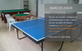Através de enquete, conseguimos
autorização para mudar o destino
de uso do salão de festas e
construir um salão de jogos
exclusivo para moradores acima
dos 10 anos.
Ratificado em assembleia.
SALÃO DE JOGOS
 