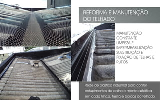 Rede de plástico industrial para conter
entupimentos da calha e manta asfáltica
em cada trinca, fresta e bordas do telhado
REFORMA E MANUTENÇÃO
DO TELHADO
MANUTENÇÃO
CONSTANTE
LIMPEZA E
IMPERMEABILIZAÇÃO
SUBSTITUIÇÃO E
FIXAÇÃO DE TELHAS E
RUFOS
 