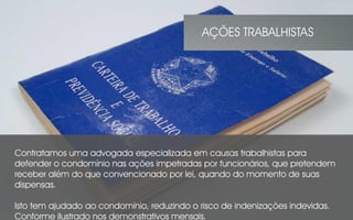 Contratamos uma advogada especializada em causas trabalhistas para
defender o condomínio nas ações impetradas por funcionários, que pretendem
receber além do que convencionado por lei, quando do momento de suas
dispensas.
Isto tem ajudado ao condomínio, reduzindo o risco de indenizações indevidas.
Conforme ilustrado nos demonstrativos mensais.
AÇÕES TRABALHISTAS
 