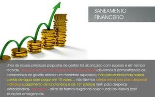 Uma de nossas principais propostas de gestão foi alcançada com sucesso e em tempo
recorde. Hoje não temos mais dívidas com fornecedores (devíamos à administradora de
condomínios da gestão anterior um montante expressivo); não parcelamos mais nossas
contas de água para pagar em 10 vezes...; não fizemos rateios extras seja para despesas
ordinárias (pagamento de funcionários e de 13º salários) nem para despesas
extraordinárias- até agora - além de termos resgatado nosso fundo de reserva para
situações emergenciais.
SANEAMENTO
FINANCEIRO
 
