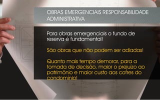 Para obras emergenciais o fundo de
reserva é fundamental!
São obras que não podem ser adiadas!
Quanto mais tempo demorar, para a
tomada de decisão, maior o prejuízo ao
patrimônio e maior custo aos cofres do
condomínio!
OBRAS EMERGENCIAIS RESPONSABILIDADE
ADMINISTRATIVA
 