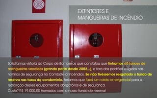 Solicitamos vistoria do Corpo de Bombeiros que constatou que tínhamos 60 lances de
mangueiras vencidas (grande parte desde 2002...), e fora dos padrões exigidos nas
normas de segurança no Combate a Incêndios. Se não tivéssemos resgatado o fundo de
reserva nas taxas do condomínio, teríamos que fazer um rateio emergencial para a
reposição desses equipamentos obrigatórios e de segurança.
Custo? R$ 19.000,00 honrados com o nosso fundo de reserva!
EXTINTORES E
MANGUEIRAS DE INCÊNDIO
 