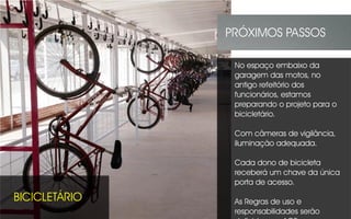 BICICLETÁRIO
PRÓXIMOS PASSOS
No espaço embaixo da
garagem das motos, no
antigo refeitório dos
funcionários, estamos
preparando o projeto para o
bicicletário.
Com câmeras de vigilância,
iluminação adequada.
Cada dono de bicicleta
receberá um chave da única
porta de acesso.
As Regras de uso e
responsabilidades serão
 