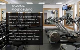 Na mesma AGE que propomos o salão
de jogos conseguimos também a
aprovação para uma academia no
salão de festas do bloco 1.
Mas antes precisaremos reconstruí-lo,
pois o mesmo se encontra sem
condições de uso há mais de 8 anos.
Reconstrução programada para este
ano.
ACADEMIA:
PROJETO FUTURO
 