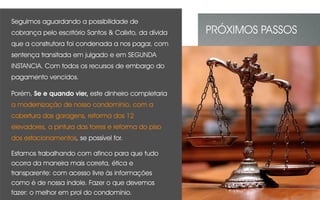 Seguimos aguardando a possibilidade de
cobrança pelo escritório Santos & Calixto, da dívida
que a construtora foi condenada a nos pagar, com
sentença transitada em julgado e em SEGUNDA
INSTANCIA. Com todos os recursos de embargo do
pagamento vencidos.
Porém, Se e quando vier, este dinheiro completaria
a modernização de nosso condomínio, com a
cobertura das garagens, reforma dos 12
elevadores, a pintura das torres e reforma do piso
dos estacionamentos, se possível for.
Estamos trabalhando com afinco para que tudo
ocorra da maneira mais correta, ética e
transparente: com acesso livre às informações
como é de nossa índole. Fazer o que devemos
fazer: o melhor em prol do condomínio.
PRÓXIMOS PASSOS
 