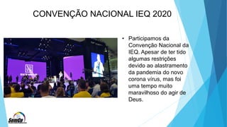 CONVENÇÃO NACIONAL IEQ 2020
• Participamos da
Convenção Nacional da
IEQ. Apesar de ter tido
algumas restrições
devido ao alastramento
da pandemia do novo
corona vírus, mas foi
uma tempo muito
maravilhoso do agir de
Deus.
 