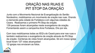 ORAÇÃO NAS RUAS E
PIT STOP DA ORAÇÃO
Junto com o Movimento Nacional de Evangelização do Sertão
Nordestino, mobilizamos um movimento de oração nas ruas. Orando
e clamando pela cidade de Fortaleza e em algumas cidades do
Ceara. Realizamos o primeiro Pit Stop da oração.
139 pessoas foram alcançadas neste evangelismo de oração.
Fomentando assim a campanha Ame Fortaleza, Ore por ela.
Com isso mobilizamos todas as IEQ’s do Ceará para orar nas ruas e
também realizarmos o evangelismo de oração através do Pit Stop
da oração. Centenas de vidas foram alcançadas. Só em nosso igreja
local foram 127 vidas alcançadas!
12 igrejas nos enviaram as fotos.
 