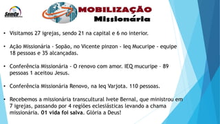 • Visitamos 27 igrejas, sendo 21 na capital e 6 no interior.
• Ação Missionária - Sopão, no Vicente pinzon - Ieq Mucuripe - equipe
18 pessoas e 35 alcançadas.
• Conferência Missionária - O renovo com amor. IEQ mucuripe – 89
pessoas 1 aceitou Jesus.
• Conferência Missionária Renovo, na Ieq Varjota. 110 pessoas.
• Recebemos a missionária transcultural Ivete Bernal, que ministrou em
7 igrejas, passando por 4 regiões eclesiásticas levando a chama
missionária. 01 vida foi salva. Glória a Deus!
 