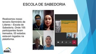 ESCOLA DE SABEDORIA
Realizamos nosso
terceiro Seminário de
Líderes – Escola de
Sabedoria. Onde 105
participantes foram
treinados, 05 estados
estavam logados na
plataforma.
 
