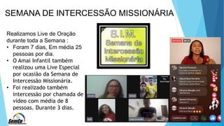 SEMANA DE INTERCESSÃO MISSIONÁRIA
Realizamos Live de Oração
durante toda a Semana :
• Foram 7 dias, Em média 25
pessoas por dia.
• O Amai Infantil também
realizou uma Live Especial
por ocasião da Semana de
Intercessão Missionária.
• Foi realizado também
intercessão por chamada de
vídeo com média de 8
pessoas. Durante 3 dias.
 