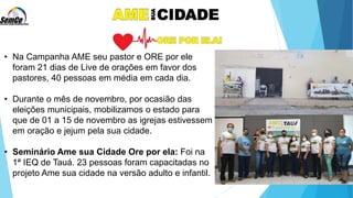 • Na Campanha AME seu pastor e ORE por ele
foram 21 dias de Live de orações em favor dos
pastores, 40 pessoas em média em cada dia.
• Durante o mês de novembro, por ocasião das
eleições municipais, mobilizamos o estado para
que de 01 a 15 de novembro as igrejas estivessem
em oração e jejum pela sua cidade.
• Seminário Ame sua Cidade Ore por ela: Foi na
1ª IEQ de Tauá. 23 pessoas foram capacitadas no
projeto Ame sua cidade na versão adulto e infantil.
 