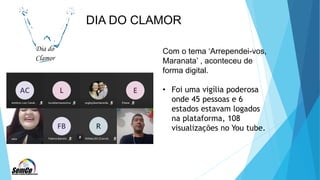 DIA DO CLAMOR
Com o tema ‘Arrependei-vos,
Maranata’ , aconteceu de
forma digital.
• Foi uma vigília poderosa
onde 45 pessoas e 6
estados estavam logados
na plataforma, 108
visualizações no You tube.
 