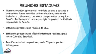 REUNIÕES ESTADUAIS
• Tivemos reuniões (presencial no início do ano e durante a
quarentena foram reuniões online) de planejamento de
trabalho e treinamento dos novos componentes da equipe
SemCe. Também como uma estratégia do projeto de Cuidado
missionário da SemCe.
• Estivemos presentes na reunião da SGM.
• Estivemos presentes na vídeo conferência realizada pelo
nosso Conselho Estadual.
• Reuniões estadual de pastores, onde 53 participantes
interagiram.
 