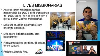 LIVES MISSIONÁRIAS
• As lives foram realizadas com os
missionários da SGM e com profissionais
da igreja, usando temas que edificam a
igreja. Foram 28 lives missionárias.
• Mais um encontro de amigos e um
encontro de casais.
• Live sobre cidadania cristã, 150
participantes
• Realizamos a live solidária. 66 cestas
foram doadas.
• Projeto Conexão Fire.
 
