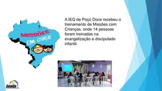 A IEQ de Poço Doce recebeu o
treinamento de Missões com
Crianças, onde 14 pessoas
foram treinadas na
evangelização e discipulado
infantil.
 