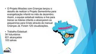• O Projeto Missões com Crianças lançou o
desafio de realizar o Projeto Sementinha para
evangelização infantil no mês de dezembro.
Assim, a equipe estadual realizou a live para
treinar os líderes infantis a alcançarem os
pequeninos para Cristo através do manual
Crianças Já. Foram 125 visualizações.
• Trabalho Estadual:
34 Voluntários
621 alcançados
103 salvas
 