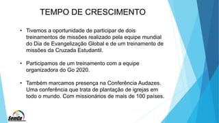 TEMPO DE CRESCIMENTO
• Tivemos a oportunidade de participar de dois
treinamentos de missões realizado pela equipe mundial
do Dia de Evangelização Global e de um treinamento de
missões da Cruzada Estudantil.
• Participamos de um treinamento com a equipe
organizadora do Go 2020.
• Também marcamos presença na Conferência Audazes.
Uma conferência que trata de plantação de igrejas em
todo o mundo. Com missionários de mais de 100 países.
 