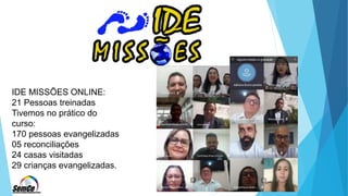 IDE MISSÕES ONLINE:
21 Pessoas treinadas
Tivemos no prático do
curso:
170 pessoas evangelizadas
05 reconciliações
24 casas visitadas
29 crianças evangelizadas.
 