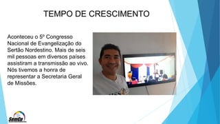 TEMPO DE CRESCIMENTO
Aconteceu o 5º Congresso
Nacional de Evangelização do
Sertão Nordestino. Mais de seis
mil pessoas em diversos países
assistiram a transmissão ao vivo.
Nós tivemos a honra de
representar a Secretaria Geral
de Missões.
 