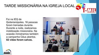 TARDE MISSIONÁRIA NA IGREJA LOCAL
Foi na IEQ de
Quiterianópoles. 16 pessoas
foram treinadas durante.
Durante a noite, realizamos
mobilização missionária. Na
ocasião ministramos também
a campanha Céus abertos.
02 vidas foram salvas.
 