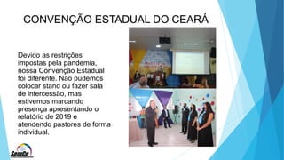 CONVENÇÃO ESTADUAL DO CEARÁ
Devido as restrições
impostas pela pandemia,
nossa Convenção Estadual
foi diferente. Não pudemos
colocar stand ou fazer sala
de intercessão, mas
estivemos marcando
presença apresentando o
relatório de 2019 e
atendendo pastores de forma
individual.
 