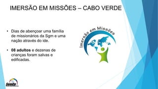 IMERSÃO EM MISSÕES – CABO VERDE
• Dias de abençoar uma família
de missionários da Sgm e uma
nação através do ide.
• 08 adultos e dezenas de
crianças foram salvas e
edificadas.
 
