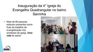 Inauguração da 4° Igreja do
Evangelho Quadrangular no bairro
Serrinha
• Mais de 80 pessoas
estavam presentes como
fruto do trabalho de
evangelização nos
arredores da igreja. Uma
vida foi salva!
 