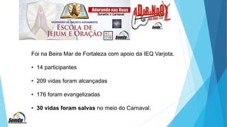 Foi na Beira Mar de Fortaleza com apoio da IEQ Varjota.
• 14 participantes
• 209 vidas foram alcançadas
• 176 foram evangelizadas
• 30 vidas foram salvas no meio do Carnaval.
 