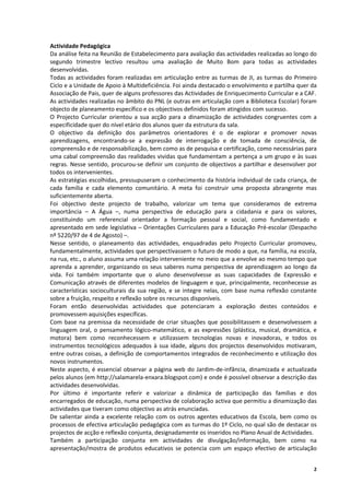 Actividade Pedagógica 
Da análise feita na Reunião de Estabelecimento para avaliação das actividades realizadas ao longo do 
segundo  trimestre  lectivo  resultou  uma  avaliação  de  Muito  Bom  para  todas  as  actividades 
desenvolvidas. 
Todas  as  actividades  foram  realizadas  em  articulação  entre  as  turmas  de  JI,  as  turmas  do  Primeiro 
Ciclo e a Unidade de Apoio à Multideficiência. Foi ainda destacado o envolvimento e partilha quer da 
Associação de Pais, quer de alguns professores das Actividades de Enriquecimento Curricular e a CAF.  
As actividades realizadas no âmbito do PNL (e outras em articulação com a Biblioteca Escolar) foram 
objecto de planeamento específico e os objectivos definidos foram atingidos com sucesso.  
O  Projecto  Curricular  orientou  a  sua  acção  para  a  dinamização  de  actividades  congruentes  com  a 
especificidade quer do nível etário dos alunos quer da estrutura da sala. 
O  objectivo  da  definição  dos  parâmetros  orientadores  é  o  de  explorar  e  promover  novas 
aprendizagens,  encontrando‐se  a  expressão  de  interrogação  e  de  tomada  de  consciência,  de 
compreensão e de responsabilização, bem como as de pesquisa e certificação, como necessárias para 
uma cabal compreensão das realidades vividas que fundamentam a pertença a um grupo e às suas 
regras. Nesse sentido, procurou‐se definir um  conjunto de objectivos a partilhar e desenvolver por 
todos os intervenientes. 
As estratégias escolhidas, pressupuseram o conhecimento da história individual de cada criança, de 
cada  família  e  cada  elemento  comunitário.  A  meta  foi  construir  uma  proposta  abrangente  mas 
suficientemente aberta. 
Foi  objectivo  deste  projecto  de  trabalho,  valorizar  um  tema  que  consideramos  de  extrema 
importância  –  A  Água  –,  numa  perspectiva  de  educação  para  a  cidadania  e  para  os  valores, 
constituindo  um  referencial  orientador  a  formação  pessoal  e  social,  como  fundamentado  e 
apresentado  em sede legislativa – Orientações Curriculares para  a Educação Pré‐escolar (Despacho 
nº 5220/97 de 4 de Agosto) –. 
Nesse  sentido,  o  planeamento  das  actividades,  enquadradas  pelo  Projecto  Curricular  promoveu, 
fundamentalmente, actividades que perspectivassem o futuro de modo a que, na família, na escola, 
na rua, etc., o aluno assuma uma relação interveniente no meio que a envolve ao mesmo tempo que 
aprenda  a  aprender,  organizando  os  seus  saberes  numa  perspectiva  de  aprendizagem  ao  longo  da 
vida.  Foi  também  importante  que  o  aluno  desenvolvesse  as  suas  capacidades  de  Expressão  e 
Comunicação  através  de  diferentes  modelos  de  linguagem  e  que,  principalmente,  reconhecesse  as 
características  socioculturais  da  sua  região,  e  se  integre  nelas,  com  base  numa  reflexão  constante 
sobre a fruição, respeito e reflexão sobre os recursos disponíveis. 
Foram  então  desenvolvidas  actividades  que  potenciaram  a  exploração  destes  conteúdos  e 
promovessem aquisições específicas.  
Com  base  na  premissa  da  necessidade  de  criar  situações  que  possibilitassem  e  desenvolvessem  a 
linguagem  oral,  o  pensamento  lógico‐matemático,  e  as  expressões  (plástica,  musical,  dramática,  e 
motora)  bem  como  reconhecessem  e  utilizassem  tecnologias  novas  e  inovadoras,  e  todos  os 
instrumentos  tecnológicos  adequados  à  sua  idade,  alguns  dos  projectos  desenvolvidos  motivaram, 
entre outras coisas, a definição de comportamentos integrados de reconhecimento e utilização dos 
novos instrumentos.  
Neste  aspecto,  é  essencial  observar  a  página  web  do  Jardim‐de‐infância,  dinamizada  e  actualizada 
pelos alunos (em http://salamarela‐enxara.blogspot.com) e onde é possível observar a descrição das 
actividades desenvolvidas. 
Por  último  é  importante  referir  e  valorizar  a  dinâmica  de  participação  das  famílias  e  dos 
encarregados de educação, numa perspectiva de colaboração activa que permitiu a dinamização das 
actividades que tiveram como objectivo as atrás enunciadas. 
De  salientar  ainda  a  excelente  relação  com  os  outros  agentes  educativos  da  Escola,  bem  como  os 
processos de efectiva articulação pedagógica com as turmas do 1º Ciclo, no qual são de destacar os 
projectos de acção e reflexão conjunta, designadamente os inseridos no Plano Anual de Actividades.  
Também  a  participação  conjunta  em  actividades  de  divulgação/informação,  bem  como  na 
apresentação/mostra  de  produtos  educativos  se  potencia  com  um  espaço  efectivo  de  articulação 


                                                                                                              2
 