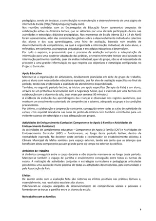pedagógica, sendo de destacar, a contribuição na manutenção e desenvolvimento de uma página de 
internet da Escola (http://eb1jismiguel.grouply.com). 
Nas  reuniões  ordinárias  com  os  Encarregados  de  Educação  foram  apresentas  propostas  de 
colaboração  activa  na  dinâmica  lectiva,  que  se  saldaram  por  uma  elevada  participação  destes  nas 
actividades e estratégias didáctico‐pedagógicas. Nos momentos de Escola Aberta (13 e 14 de Abril) 
foram apresentadas, além das considerações globais sobre o desenvolvimento individual e colectivo 
dos  alunos  e  das  suas  aprendizagens,  uma  ficha  de  avaliação,  baseada  num  modelo  de 
desenvolvimento de competências, na qual é organizada a informação, individual, de cada aluno, e 
reflectidas, em conjunto, as propostas pedagógicas e estratégias educativas a desenvolver. 
Por  tudo  o  exposto,  e  presumindo  que  o  processo  de  avaliação  comporta  a  interpretação  da 
informação para uma posterior adaptação das práticas, o terceiro trimestre lectivo será baseado na 
informação pertinente recolhida, quer da análise individual, quer do grupo, não se vê necessidade de 
proceder  a  uma  grande  reformulação  no  que  respeita  aos  objectivos  e  estratégias  configuradas  no 
Projecto Curricular. 
 
Apoio Educativo 
Manteve‐se  a  organização  de  actividades,  devidamente  planeadas  em  sede  de  grupo  de  trabalho, 
para o aluno com necessidades educativas especiais, que foi alvo de avaliação específica no final do 
período, tendo esta evidenciado a qualidade do atendimento disponibilizado. 
Também,  no segundo  período  lectivo,  se  iniciou  um  apoio  específico  (Terapia  da  Fala)  a  um  aluno, 
através de um protocolo desenvolvido com a Segurança Social, que é exercido por uma técnica em 
colaboração com o docente da sala, duas vezes por semana (45 minutos). 
A  evidência  da  evolução  das  aprendizagens  das  crianças  é  observável  nos  registos  avaliativos,  que 
mostram um crescimento sustentado de competências e saberes, adequado ao grupo e às condições 
preexistentes. 
Por último, a colaboração e cooperação constante, conseguida entre todas as salas de actividade da 
escola,  com  especial  relevância  nas  salas  de  jardim‐de‐infância  tem  também  contribuído  para  um 
evidente sucesso de estratégias e a sua adequação aos grupos. 
 
Actividades de Enriquecimento Curricular (Componente de Apoio à Família e Actividades de 
Enriquecimento Curricular) 
As actividades de complemento educativo – Componente de Apoio à família (CAF) e Actividades de 
Enriquecimento  Curricular  (AEC)  –  funcionaram,  ao  longo  deste  período  lectivo,  dentro  da 
normalidade  esperada.  No  decorrer  deste  período  o  coordenador  de  estabelecimento  solicitou  à 
Câmara  Municipal  de  Mafra  sombras  para  espaço  exterior,  tendo  em  conta  que  as  crianças  que 
beneficiam desta componente passam grande parte do tempo no exterior do edifício. 
 
Ambiente de Trabalho 
A  dinâmica  conseguida  entre  o  corpo  docente  e  não  docente  manteve‐se  ao  longo  deste  período. 
Manteve‐se  também  o  espaço  de  partilha  e  envolvimento  conseguido  entre  todas  as  turmas  da 
escola.  A  realização  de  actividades  conjuntas  e  estratégias  curriculares  e  pedagógicas  articuladas 
possibilitou uma avaliação muito positiva de todas as actividades desenvolvidas, pela comunidade e 
pela Associação de Pais. 
 
Efeitos 
De  acordo  ainda  com  a  avaliação  feita  são  notórios  os  efeitos  positivos  nas  práticas  lectivas  e, 
essencialmente, nos resultados escolares dos alunos. 
Potenciaram‐se  espaços  alargados  de  desenvolvimento  de  competências  sociais  e  pessoais  e 
fomentaram‐se trocas e partilha entre os alunos da escola. 
        
No trabalho com as famílias 



                                                                                                              3
 