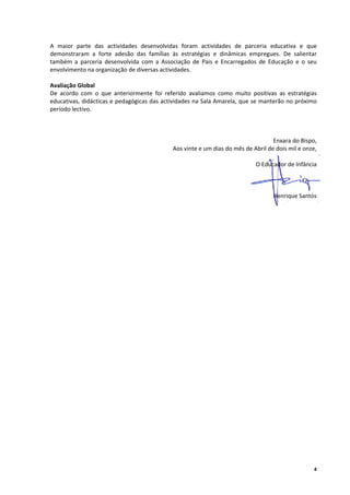 A  maior  parte  das  actividades  desenvolvidas  foram  actividades  de  parceria  educativa  e  que 
demonstraram  a  forte  adesão  das  famílias  às  estratégias  e  dinâmicas  empregues.  De  salientar 
também  a  parceria  desenvolvida  com  a  Associação  de  Pais  e  Encarregados  de  Educação  e  o  seu 
envolvimento na organização de diversas actividades. 
       
Avaliação Global 
De  acordo  com  o  que  anteriormente  foi  referido  avaliamos  como  muito  positivas  as  estratégias 
educativas, didácticas e pedagógicas das actividades na Sala Amarela, que se manterão no próximo 
período lectivo. 
 
 
 
                                                                                        Enxara do Bispo, 
                                                Aos vinte e um dias do mês de Abril de dois mil e onze, 
                                                                                                          
                                                                                O Educador de Infância 
 
 
 
                                                                                        Henrique Santos 




                                                                                                        4
 