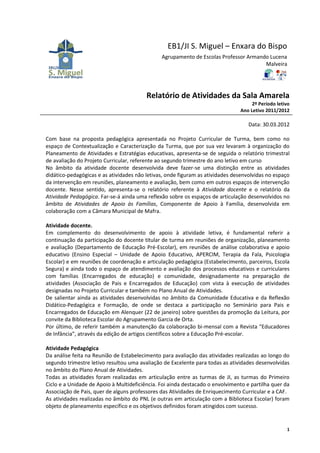 EB1/JI S. Miguel – Enxara do Bispo
                                               Agrupamento de Escolas Professor Armando Lucena
                                                                                      Malveira




                                         Relatório de Atividades da Sala Amarela
                                                                                    2º Período letivo
                                                                               Ano Letivo 2011/2012

                                                                                   Data: 30.03.2012

Com base na proposta pedagógica apresentada no Projeto Curricular de Turma, bem como no
espaço de Contextualização e Caracterização da Turma, que por sua vez levaram à organização do
Planeamento de Atividades e Estratégias educativas, apresenta-se de seguida o relatório trimestral
de avaliação do Projeto Curricular, referente ao segundo trimestre do ano letivo em curso
No âmbito da atividade docente desenvolvida deve fazer-se uma distinção entre as atividades
didático-pedagógicas e as atividades não letivas, onde figuram as atividades desenvolvidas no espaço
da intervenção em reuniões, planeamento e avaliação, bem como em outros espaços de intervenção
docente. Nesse sentido, apresenta-se o relatório referente à Atividade docente e o relatório da
Atividade Pedagógica. Far-se-á ainda uma reflexão sobre os espaços de articulação desenvolvidos no
âmbito de Atividades de Apoio às Famílias, Componente de Apoio à Família, desenvolvida em
colaboração com a Câmara Municipal de Mafra.

Atividade docente.
Em complemento do desenvolvimento de apoio à atividade letiva, é fundamental referir a
continuação da participação do docente titular de turma em reuniões de organização, planeamento
e avaliação (Departamento de Educação Pré-Escolar), em reuniões de análise colaborativa e apoio
educativo (Ensino Especial – Unidade de Apoio Educativo, APERCIM, Terapia da Fala, Psicologia
Escolar) e em reuniões de coordenação e articulação pedagógica (Estabelecimento, parceiros, Escola
Segura) e ainda todo o espaço de atendimento e avaliação dos processos educativos e curriculares
com famílias (Encarregados de educação) e comunidade, designadamente na preparação de
atividades (Associação de Pais e Encarregados de Educação) com vista à execução de atividades
designadas no Projeto Curricular e também no Plano Anual de Atividades.
De salientar ainda as atividades desenvolvidas no âmbito da Comunidade Educativa e da Reflexão
Didático-Pedagógica e Formação, de onde se destaca a participação no Seminário para Pais e
Encarregados de Educação em Alenquer (22 de janeiro) sobre questões da promoção da Leitura, por
convite da Biblioteca Escolar do Agrupamento Garcia de Orta.
Por último, de referir também a manutenção da colaboração bi-mensal com a Revista “Educadores
de Infância”, através da edição de artigos científicos sobre a Educação Pré-escolar.

Atividade Pedagógica
Da análise feita na Reunião de Estabelecimento para avaliação das atividades realizadas ao longo do
segundo trimestre letivo resultou uma avaliação de Excelente para todas as atividades desenvolvidas
no âmbito do Plano Anual de Atividades.
Todas as atividades foram realizadas em articulação entre as turmas de JI, as turmas do Primeiro
Ciclo e a Unidade de Apoio à Multideficiência. Foi ainda destacado o envolvimento e partilha quer da
Associação de Pais, quer de alguns professores das Atividades de Enriquecimento Curricular e a CAF.
As atividades realizadas no âmbito do PNL (e outras em articulação com a Biblioteca Escolar) foram
objeto de planeamento específico e os objetivos definidos foram atingidos com sucesso.


                                                                                                   1
 