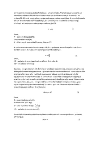 elétricaemtérmicaatravésdoefeitoJoule e umcalorímetro.A tensãoa qual apresentaum
valorconstante é distribuídanoresistor a fimde que ocorra a dissipaçãodapotênciano
resistor[3].Alémde a potênciaserumagrandezaque mede a quantidade de energiadissipada
emum determinadointervalode tempo,elatambémpode serdefinidacomoaenergia
dissipadapeloresistoratravésdaseguinte Equação1 [5]:
P = iU (2)
Onde,
P = potênciadissipada(W);
i = corrente elétrica(A);
U = diferençade potencial elétricodosistema(V);
A fonte de tensãoproduziuumaenergiaelétricaaqual pode sermedidapelaLei de Ohme
tambématravésda razão entre a energiaenvolvidae otempo:
P =
 𝐸
 𝑡
(3)
Onde,
E = variaçãode energiaaplicadapelafonte de tensão (J);
t = variaçãodo tempo(s);
Quandoa energiaé transferidadafonte de tensãoaté o calorímetro,o resistorconverte essa
energiaelétricaemenergiatérmica,aqual seráintroduzidanocalorímetro.Supõe-se que toda
energianaforma de calor é utilizadaparaaquecera água, considerandodesprezível o
aquecimentodocalorímetro.Sabe-se tambémque osistemaé isoladoporumisoporque
envolve ocalorímetro,porémaindaháuma pequenadissipaçãode calor,aqual é desprezada
no experimento.[1] Apósaenergiaelétricasertransformadaemenergiatérmica,aágua é
aquecidaporuma quantidade de calor(Q). Comoa água não sofre mudançade estado,a
seguinte equaçãopode serdescritacomo:
Q = m.c.T (4)
Onde,
Q = quantidade de calor(J);
m = massade água (Kg);
c = calor específicodaágua (
𝐽
𝑘𝑔.𝐾
);
T = variação da temperatura(K);
Comofoi consideradoque todaenergiaelétricaé convertidaemenergiatérmica,podemos
afirmarque:
dQ = dE (5)
 