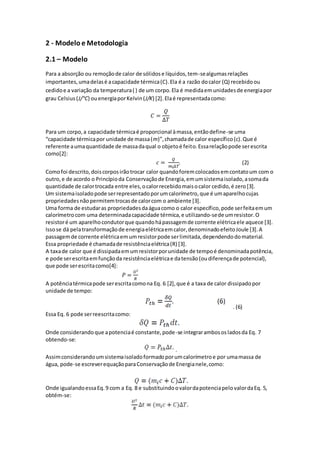 2 - Modelo e Metodologia
2.1 – Modelo
Para a absorção ou remoçãode calor de sólidose líquidos,tem-sealgumasrelações
importantes,umadelasé acapacidade térmica(C).Ela é a razão docalor (Q) recebidoou
cedidoe a variação da temperatura( ) de um corpo.Ela é medidaemunidadesde energiapor
grau Celsius(J/°C) ouenergiaporKelvin(J/K) [2].Elaé representadacomo:
𝐶 =
𝑄
∆𝑇
Para um corpo,a capacidade térmicaé proporcional àmassa,entãodefine-se uma
“capacidade térmicapor unidade de massa(m)”,chamadade calor específico(c).Que é
referente aumaquantidade de massadaqual o objetoé feito.Essarelaçãopode serescrita
como[2]:
𝑐 =
𝑄
𝑚𝑖∆𝑇
. (2)
Comofoi descrito,doiscorposirãotrocar calor quandoforemcolocadosemcontatoum com o
outro,e de acordo o Princípioda Conservaçãode Energia,emumsistemaisolado,asomada
quantidade de calortrocada entre eles,ocalorrecebidomaisocalor cedido,é zero[3].
Um sistemaisoladopode serrepresentadoporumcalorímetro,que é umaparelhocujas
propriedadesnãopermitemtrocasde calorcom o ambiente [3].
Uma forma de estudaras propriedadesdaáguacomo o calor específico,pode serfeitaemum
calorímetrocom uma determinadacapacidade térmica,e utilizando-sede umresistor.O
resistoré um aparelhocondutorque quandohápassagemde corrente elétricaele aquece [3].
Issose dá pelatransformaçãode energiaelétricaemcalor,denominadoefeitoJoule [3].A
passagemde corrente elétricaemumresistorpode serlimitada,dependendodomaterial.
Essa propriedade é chamadade resistênciaelétrica(R) [3].
A taxade calor que é dissipadaemumresistorporunidade de tempoé denominadapotência,
e pode serescritaemfunçãoda resistênciaelétricae datensão(oudiferençade potencial),
que pode serescritacomo[4]:
𝑃 =
𝑈²
𝑅
A potênciatérmicapode serescritacomona Eq. 6 [2],que é a taxa de calor dissipadopor
unidade de tempo:
. (6)
Essa Eq. 6 pode serreescritacomo:
Onde considerandoque apotenciaé constante,pode-se integrarambososladosda Eq. 7
obtendo-se:
.
Assimconsiderandoumsistemaisoladoformadoporumcalorímetroe por umamassa de
água, pode-se escreverequaçãoparaConservaçãode Energianele,como:
Onde igualandoessaEq.9 com a Eq. 8 e substituindoovalordapotenciapelovalordaEq. 5,
obtém-se:
 