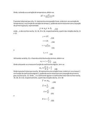 Onde,isolando-se avariaçãode temperatura,obtém-se:
É possível observarque aEq. 11 representaumaequaçãolinear,onde tem-seavariaçãode
temperatura( ) emfunçãoda variação do tempo( ),podendoassimrelacionarcoma equação
do primeirograu[5],representada:
, (12)
onde , , e são escritosnasEq. 13, 14, 15 e 16, respectivamente,apartirdas relaçõesdasEq.11
e 12:
, (13)
, (14)
(15)
e
. (16)
Utilizando-sedaEq.15, e fazendoadistributivadostermos,obtém-se:
. (17)
Onde colocando-se amassaemfunçãodo coeficienteangular,tem-se:
(18)
Onde é possível notarque essaEq. 18 representaumarelaçãolinear,onde tem-seamassa( )
emfunção docoeficienteangular( ),podendoassimrelacionarcomaequaçãodo primeiro
grau escritana Eq. 12. Onde , , e o coeficiente agulare ocoeficiente linearsãoescritosnasEq.
19, 20, 21 e 22, respectivamente,apartirdasrelaçõesdasEq. 12 e 18:
, (19)
, (20)
(21)
e
. (22)
 