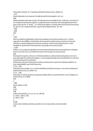 Utilizando-sedaEq.15, e fazendoadistributivadostermos,obtém-se:
. (17)
Onde colocando-se amassaemfunçãodo coeficienteangular,tem-se:
(18)
Onde é possível notarque essaEq. 18 representaumarelaçãolinear,onde tem-seamassa( )
emfunção docoeficienteangular( ),podendoassimrelacionarcomaequaçãodo primeiro
grau escritana Eq. 12. Onde , , e o coeficiente agulare ocoeficiente linearsãoescritosnasEq.
19, 20, 21 e 22, respectivamente,apartirdasrelaçõesdasEq. 12 e 18:
, (19)
, (20)
(21)
e
. (22)
Para os modelostrabalhados,é precisoconsideraroserrosdas variáveiseme .Porém,
segundoVuolo(1996) é complicadoe desnecessárioutilizarasduas incertezas.Épreciso
conhecera aproximaçãopara essasduasvariáveis.Assimoautoradmite que é o valor
verdadeiro,porémtemincertezamaior,que pode serescritacomo[5]:
( ) (23)
onde é o erro original e (dy/dx)é umaestimativapreliminarparaa derivadade emrelaçãoa .
Assimoerro de y com a transferênciadoerrode x poderser escritocomo:
(24)
Numaprimeiraparte,utiliza-se ométodoestatístico ()[5] considerandoapenasoerroem,
para obtençãodo coeficiente angular,e numasegundaetapaseráconsideradooerro de com
incertezade que foi transferida.
Então para a primeiraé possível encontrarovaloresde e a partirdo métodoestatístico ()
(qui-quadrado)[5],que é definidacomo:
( ) Σ( ) ,(25)
onde para esse modelo,é a i-ésimamedidade variaçãode tempo,é o errodas medidasem.
SubstituindonaEq.25, obtém-se:
( ) Σ( ) .(26)
Para achar a melhorretaque se ajustaaos dadosderiva-se parcialmente ()em relaçãoa e a
conforme Eq.27 e 28[5]:
(27)
e
. (28)
Assimobtém-se [5]:
(29)
e [5]:
(30)
onde os termosβ, αx, αyy,αy, αxx e αxy são [5]:
Σ , (31) Σ , (32) Σ , (33)
Σ , (34) Σ , (35)
e
Σ (36)
Comoe são medidasindiretas,elastêmumerro associado,escritocomo[5]:
(37)
 