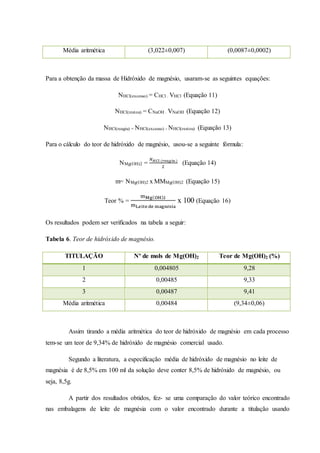 Média aritmética (3,022±0,007) (0,0087±0,0002) 
Para a obtenção da massa de Hidróxido de magnésio, usaram-se as seguintes equações: 
NHCl(excesso) = CHCl . VHCl (Equação 11) 
NHCl(restou) = CNaOH . VNaOH (Equação 12) 
NHCl(reagiu) = NHCl(excesso) - NHCl(restou) (Equação 13) 
Para o cálculo do teor de hidróxido de magnésio, usou-se a seguinte fórmula: 
NMg(OH)2 = 
푁퐻퐶푙 (푟푒푎푔푖푢 ) 
2 
(Equação 14) 
m= NMg(OH)2 x MMMg(OH)2 (Equação 15) 
Teor % = 
mMg(OH)2 
mLeite de magnésia 
x 100 (Equação 16) 
Os resultados podem ser verificados na tabela a seguir: 
Tabela 6. Teor de hidróxido de magnésio. 
TITULAÇÃO Nº de mols de Mg(OH)2 Teor de Mg(OH)2 (%) 
1 0,004805 9,28 
2 0,00485 9,33 
3 0,00487 9,41 
Média aritmética 0,00484 (9,34±0,06) 
Assim tirando a média aritmética do teor de hidróxido de magnésio em cada processo 
tem-se um teor de 9,34% de hidróxido de magnésio comercial usado. 
Segundo a literatura, a especificação média de hidróxido de magnésio no leite de 
magnésia é de 8,5% em 100 ml da solução deve conter 8,5% de hidróxido de magnésio, ou 
seja, 8,5g. 
A partir dos resultados obtidos, fez- se uma comparação do valor teórico encontrado 
nas embalagens de leite de magnésia com o valor encontrado durante a titulação usando 
 