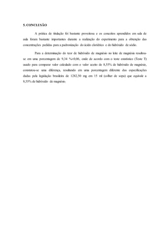 5. CONCLUSÃO 
A prática de titulação foi bastante proveitosa e os conceitos aprendidos em sala de 
aula foram bastante importantes durante a realização do experimento para a obtenção das 
concentrações pedidas para a padronização do ácido clorídrico e do hidróxido de sódio. 
Para a determinação do teor de hidróxido de magnésio no leite de magnésia resultou-se 
em uma porcentagem de 9,34 %±0,06, onde de acordo com o teste estatístico (Teste T) 
usado para comparar valor calculado com o valor aceito de 8,55% de hidróxido de magnésio, 
constatou-se uma diferença, resultando em uma porcentagem diferente das especificações 
dadas pela legislação brasileira de 1282,50 mg em 15 ml (colher de sopa) que equivale a 
8,55% de hidróxido de magnésio. 
 
