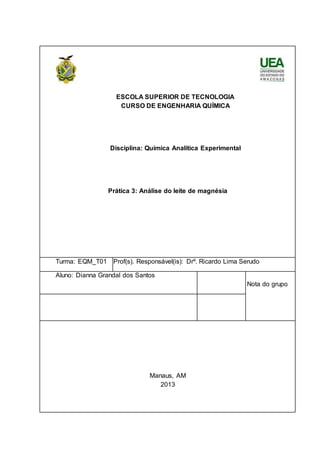 ESCOLA SUPERIOR DE TECNOLOGIA 
CURSO DE ENGENHARIA QUÍMICA 
Disciplina: Química Analítica Experimental 
Prática 3: Análise do leite de magnésia 
Turma: EQM_T01 Prof(s). Responsável(is): Drº. Ricardo Lima Serudo 
Aluno: Dianna Grandal dos Santos 
Nota do grupo 
Manaus, AM 
2013 

