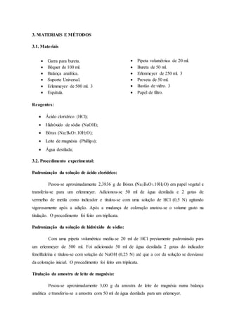3. MATERIAIS E MÉTODOS 
3.1. Materiais 
 Garra para bureta. 
 Béquer de 100 ml. 
 Balança analítica. 
 Suporte Universal. 
 Erlenmeyer de 500 ml. 3 
 Espátula. 
Reagentes: 
 Ácido clorídrico (HCl); 
 Hidróxido de sódio (NaOH); 
 Bórax (Na2B4O7.10H2O); 
 Leite de magnésia (Phillips); 
 Água destilada; 
3.2. Procedimento experimental: 
Padronização da solução de ácido clorídrico: 
 Pipeta volumétrica de 20 ml. 
 Bureta de 50 ml. 
 Erlenmeyer de 250 ml. 3 
 Proveta de 50 ml. 
 Bastão de vidro. 3 
 Papel de filtro. 
Pesou-se aproximadamente 2,3836 g de Bórax (Na2B4O7.10H2O) em papel vegetal e 
transferiu-se para um erlenmeyer. Adicionou-se 50 ml de água destilada e 2 gotas de 
vermelho de metila como indicador e titulou-se com uma solução de HCl (0,5 N) agitando 
vigorosamente após a adição. Após a mudança de coloração anotou-se o volume gasto na 
titulação. O procedimento foi feito em triplicata. 
Padronização da solução de hidróxido de sódio: 
Com uma pipeta volumétrica mediu-se 20 ml de HCl previamente padronizado para 
um erlenmeyer de 500 ml. Foi adicionado 50 ml de água destilada 2 gotas do indicador 
fenolftaleína e titulou-se com solução de NaOH (0,25 N) até que a cor da solução se desviasse 
da coloração inicial. O procedimento foi feito em triplicata. 
Titulação da amostra de leite de magnésia: 
Pesou-se aproximadamente 3,00 g da amostra de leite de magnésia numa balança 
analítica e transferiu-se a amostra com 50 ml de água destilada para um erlemeyer. 
 