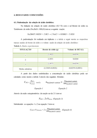 4. RESULTADOS E DISCUSSÕES 
4.1. Padronização da solução de ácido clorídrico: 
Na titulação da solução de ácido clorídrico (0,5 N) com o sal Borato de sódio ou 
Tetraborato de sódio (Na2B4O7.10H2O) tem-se a seguinte reação: 
Na2B4O7.10H2O + 2 HCl → 2 NaCl + 4 H3BO3 + 5 H2O 
A padronização foi realizada em triplicata e a tabela a seguir mostra as respectivas 
massas usadas de borato de sódio e o volume usado da solução de ácido clorídrico: 
Tabela 1. Dados experimentais. 
TITULAÇÃO Borato de sódio (g) Volume de HCl (L) 
1 
2,3822 0,0258 
2 
2,3851 0,0260 
3 
2,3873 0,0258 
Média aritmética 
(2,3849±0,0026) (0,0259±0,0001) 
A partir dos dados estabelecidos a concentração de ácido clorídrico pode ser 
calculada como mostra a tabela 2 através das seguintes fórmulas: 
CHCl = 
푁HCl 
푉titulação 
(mol/L) 푛푁푎2퐵4푂7.10퐻2푂 = 푚푁푎2퐵4푂7.10퐻2푂 
푀푀푁푎2퐵4푂7.10퐻2푂 
Equação 1 Equação 2 
Através da razão estequiométrica da reação ser de 2:1 tem-se: 
NHCl = 2x Nbórax (Equação 3) 
Substituindo as equações 1 e 2 na equação 3 tem-se: 
CHCl x VTitulação = 2 x 
푚푁푎2퐵4푂7.10퐻2푂 
푀푀푁푎2퐵4푂7.10퐻2푂 
(Equação 4) 
 