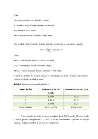 Onde: 
CHCl → concentração real do ácido clorídrico. 
V → volume usado de ácido clorídrico na titulação. 
m→ Massa do bórax usado. 
MM→ Massa molecular do bórax = 381,4 mol/L 
Para o cálculo da concentração de ácido clorídrico em g/L usa-se as seguintes equações: 
MHCl = 
퐶퐻퐶푙 
푀푀퐻퐶푙 
(Equação 5) 
Onde: 
MHCl → concentração do ácido clorídrico em mol/L. 
CHCl→ concentração do ácido clorídrico em g/L. 
MMHCl→ massa molecular do ácido clorídrico = 36,5 mol/L. 
A partir das fórmulas foi possível calcular as concentrações do ácido clorídrico, cujo resultado 
pode ser verificado na tabela a seguir: 
Tabela 2. Concentração de ácido clorídrico. 
TITULAÇÃO Concentração de HCl 
(mol/L) 
Concentração de HCl (g/L) 
1 0,4842 17,67 
2 0,4810 17,55 
3 0,4852 17,71 
Média aritmética (0,483±0,002) (17,64±0,08) 
A concentração de ácido clorídrico na titulação foi de 0,483 mols/l e 17,64g/L, sendo 
o desvio padrão correspondente a ± 0,002 e ±0,08, determinando a precisão da solução 
utilizada, podendo considera-la de bom nível de precisão. 
 