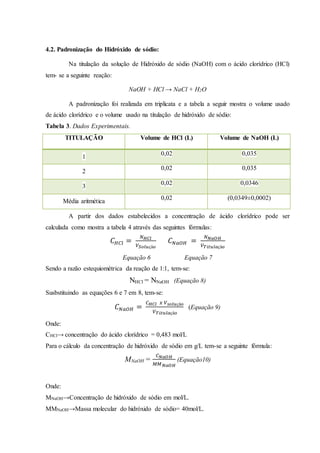4.2. Padronização do Hidróxido de sódio: 
Na titulação da solução de Hidróxido de sódio (NaOH) com o ácido clorídrico (HCl) 
tem- se a seguinte reação: 
NaOH + HCl → NaCl + H2O 
A padronização foi realizada em triplicata e a tabela a seguir mostra o volume usado 
de ácido clorídrico e o volume usado na titulação de hidróxido de sódio: 
Tabela 3. Dados Experimentais. 
TITULAÇÃO Volume de HCl (L) Volume de NaOH (L) 
1 
0,02 0,035 
2 
0,02 0,035 
3 
0,02 0,0346 
Média aritmética 
0,02 (0,0349±0,0002) 
A partir dos dados estabelecidos a concentração de ácido clorídrico pode ser 
calculada como mostra a tabela 4 através das seguintes fórmulas: 
퐶퐻퐶푙 = 푁퐻퐶푙 
푉푆표푙푢çã표 
퐶푁푎푂퐻 = 푁푁푎푂퐻 
푉푇푖푡푢푙푎çã표 
Equação 6 Equação 7 
Sendo a razão estequiométrica da reação de 1:1, tem-se: 
NHCl = NNaOH (Equação 8) 
Susbstituindo as equações 6 e 7 em 8, tem-se: 
퐶푁푎푂퐻 = 
퐶퐻퐶푙 푥 푉푠표푙푢çã표 
푉푇푖푡푢푙푎çã표 
(Equação 9) 
Onde: 
CHCl→ concentração do ácido clorídrico = 0,483 mol/L 
Para o cálculo da concentração de hidróxido de sódio em g/L tem-se a seguinte fórmula: 
MNaOH = 
퐶푁푎푂퐻 
푀푀푁푎푂퐻 
(Equação10) 
Onde: 
MNaOH→Concentração de hidróxido de sódio em mol/L. 
MMNaOH→Massa molecular do hidróxido de sódio= 40mol/L. 
 