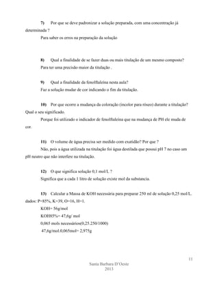 7)

Por que se deve padronizar a solução preparada, com uma concentração já

determinada ?
Para saber os erros na preparação da solução

8)

Qual a finalidade de se fazer duas ou mais titulação de um mesmo composto?

Para ter uma precisão maior da titulação .

9)

Qual a finalidade da fenolftaleína nesta aula?

Faz a solução mudar de cor indicando o fim da titulação.

10)

Por que ocorre a mudança da coloração (incolor para róseo) durante a titulação?

Qual o seu significado.
Porque foi utilizado o indicador de fenolftaleína que na mudança de PH ele muda de
cor.

11)

O volume de água precisa ser medido com exatidão? Por que ?

Não, pois a água utilizada na titulação foi água destilada que possui pH 7 no caso um
pH neutro que não interfere na titulação.

12)

O que significa solução 0,1 mol/L ?

Significa que a cada 1 litro de solução existe mol da substancia.

13)

Calcular a Massa de KOH necessária para preparar 250 ml de solução 0,25 mol/L.

dados: P=85%, K=39, O=16, H=1.
KOH= 56g/mol
KOH85%= 47,6g/ mol
0,065 mols necessários(0,25.250/1000)
47,6g/mol.0,065mol= 2,975g

11
Santa Barbara D’Oeste
2013

 
