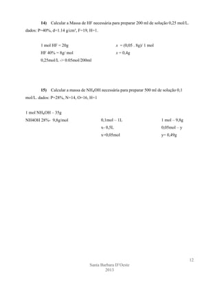 14)

Calcular a Massa de HF necessária para preparar 200 ml de solução 0,25 mol/L.

dados: P=40%, d=1.14 g/cm³, F=19, H=1.

1 mol HF = 20g

x = (0,05 . 8g)/ 1 mol

HF 40% = 8g/ mol

x = 0,4g

0,25mol/L -> 0.05mol/200ml

15)

Calcular a massa de NH₄OH necessária para preparar 500 ml de solução 0,1

mol/L. dados: P=28%, N=14, O=16, H=1
1 mol NH₄OH – 35g
NH4OH 28%- 9,8g/mol

0,1mol – 1L

1 mol – 9,8g

x- 0,5L

0,05mol – y

x=0,05mol

y= 0,49g

12
Santa Barbara D’Oeste
2013

 
