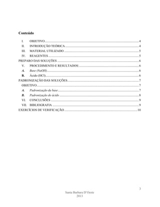 Conteúdo
I.

OBJETIVO........................................................................................................................ 4

II.

INTRODUÇÃO TEÓRICA .............................................................................................. 4

III.

MATERIAL UTILIZADO ............................................................................................... 5

IV.

REAGENTES ................................................................................................................... 5

PREPARO DAS SOLUÇÕES ........................................................................................................ 6
V.

PROCEDIMENTO E RESULTADOS: ............................................................................ 6

A.

Base (NaOH) ..................................................................................................................... 6

B.

Ácido (HCl)....................................................................................................................... 6

PADRONIZAÇÃO DAS SOLUÇÕES ........................................................................................... 7
OBJETIVO .................................................................................................................................. 7
A.

Padronização da base ....................................................................................................... 7

B.

Padronização do ácido ..................................................................................................... 8

VI.

CONCLUSÕES ................................................................................................................ 9

VII. BIBLIOGRAFIA .............................................................................................................. 9
EXERCÍCIOS DE VERIFICAÇÃO ............................................................................................. 10

3
Santa Barbara D’Oeste
2013

 