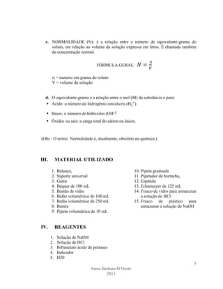 c. NORMALIDADE (N): é a relação entre o número de equivalente-grama do
soluto, em relação ao volume da solução expressa em litros. É chamada também
de concentração normal.
FÓRMULA GERAL:
= numero em grama do soluto
V = volume da solução

d. O equivalente-grama é a relação entre o mol (M) da substância e para:
 Ácido: o número de hidrogênio ionizáveis (Hi+)
 Bases: o número de hidroxilas (OH-)
 Óxidos ou sais: a carga total do cátion ou ânion.

(Obs : O termo Normalidade é, atualmente, obsoleto na química.)

III.

MATERIAL UTILIZADO
1.
2.
3.
4.
5.
6.
7.
8.
9.

IV.

Balança,
Suporte universal
Garra
Béquer de 100 mL
Bastão de vidro
Balão volumétrico de 100 mL
Balão volumétrico de 250 mL
Bureta
Pipeta volumétrica de 10 mL

10. Pipeta graduada
11. Pipetador de borracha,
12. Espátula
13. Erlenmeyer de 125 mL
14. Frasco de vidro para armazenar
a solução de HCl
15. Frasco de plástico para
armazenar a solução de NaOH

REAGENTES
1.
2.
3.
4.
5.

Solução de NaOH
Solução de HCl
Biftanalato ácido de potássio
Indicador
H20
5
Santa Barbara D’Oeste
2013

 