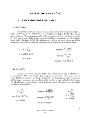 PREPARO DAS SOLUÇÕES
V.

PROCEDIMENTO E RESULTADOS:

A. Base (NaOH)
Inicialmente calculou-se a massa necessária para preparar 200 ml de uma solução de
NaOH a 0,1500 mol/L, P = 99% Colocou-se o NaOH em um béquer de 250 mL, contendo
aproximadamente 50 mL de água destilada, sendo assim dissolvido com o auxilio de um bastão
de vidro. Esperou-se a solução atingir a temperatura ambiente, com cuidado esta foi transferida
para o balão volumétrico de 200 mL. Adicionou-se o solvente até que o volume da solução
atingisse o menisco. Homogeneizou-se a solução, e em seguida transferiu-se para um frasco.

B. Ácido (HCl)
Calculou-se o volume necessário de HCl para preparar uma solução a 0,1000 mol/L,
d<1,18g/cm³, P = 37%. Com o auxilio de uma pipeta, adicionou-se o volume medido em um
béquer de 100 ml, contendo cerca de aproximadamente 50 mL de água destilada. Esperou-se a
solução atingir a temperatura ambiente. Em seguida, transferiu-se para um bastão volumétrico de
100 mL, adicionou-se água até que o volume atingisse o menisco. Homogeneizou-se a solução e
transferiu-se para um frasco.

6
Santa Barbara D’Oeste
2013

 