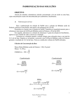 PADRONIZAÇÃO DAS SOLUÇÕES
OBJETIVO
Através de métodos volumétricos calcular concentração a de um ácido ou uma base,
cujas concentrações exatas são desconhecidas por acidimetria e alcalimetria.

A.

Padronização da base

Para a padronização da solução de NaOH com a solução de Biftalato acido de
Potássio, utilizou-se uma bureta, uma garra e um erlenmeyer de 125 mL.
Preencheu-se a bureta com a solução de NaOH. Transferiu-se quantitativamente para o
erlenmeyer uma massa de 0,6281g de Biftalato acido de Potássio e 50 ml de H2O.
Em seguida, adicionou-se a solução do erlenmeyer 3 gotas da solução de fenoftaleína ,
agitou-se com o bastão de vidro e iniciou-se a titulação.
Terminou-se a titulação quando a solução atingiu uma coloração rósea e um total de
21,3 ml de base. Repetiu-se novamente o processo com 0,385g de Biftalato acido de Potássio
gerando o resultado de 12,5 ml de base. Tirou-se a média dos volumes de NaOH utilizados.
Cálculos da Concentração da Base
Massa Molar Biftalato acido de Potássio = 204, 22 g/mol
Massa = 0, 502 g
FORMULA:

1ª padronização

2ª padronização

Média:

7
Santa Barbara D’Oeste
2013

 